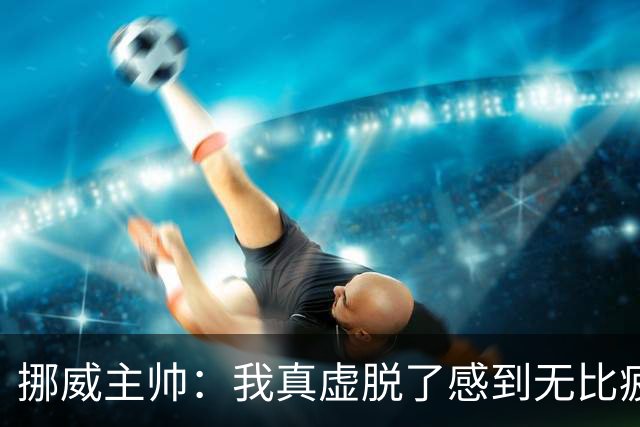 挪威主帅：我真虚脱了感到无比疲惫 对阵英格兰要踢得像猎犬一样