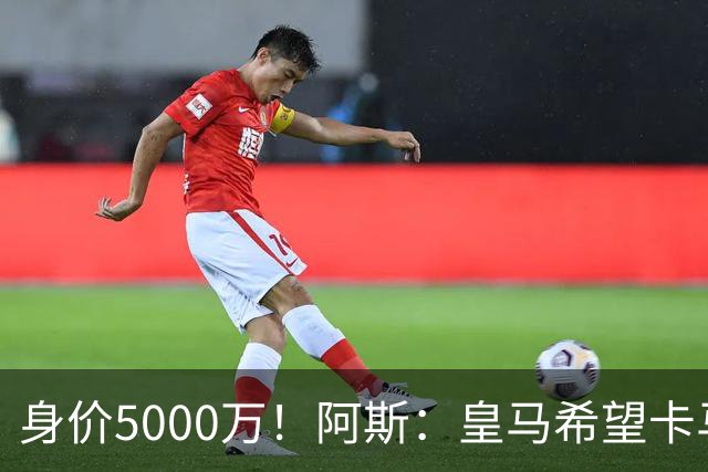 身价5000万！阿斯：皇马希望卡马文加卖6000万，他是阵容最弱一环